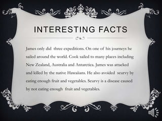 Interesting factsJames only did  three expeditions. On one of his journeys he sailed around the world. Cook sailed to many places including New Zealand, Australia and Antarctica. James was attacked and killed by the native Hawaiians. He also avoided  scurvy by eating enough fruit and vegetables. Scurvy is a disease caused by not eating enough  fruit and vegetables. 