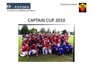 ”Small piece of Rome”


FC Futura is an affiliate of AS Roma




                          CAPTAIN CUP 2010
 