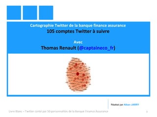 Cartographie Twitter de la banque finance assurance 
105 comptes Twitter à suivre 
Avec 
Thomas Renault (@captaineco_fr) 
Réalisé par Alban JARRY 
Livre Blanc – Twitter conté par 50 personnalités de la Banque Finance Assurance 1 
 