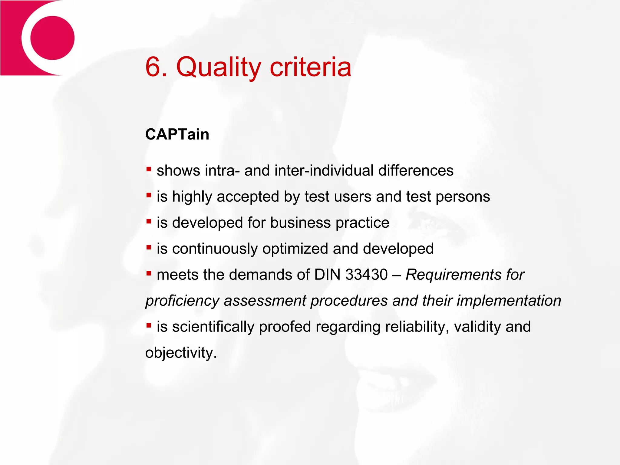 6. Quality criteria CAPTain shows intra- and inter-individual differences is highly accepted by test users and test persons is developed for business practice is continuously optimized and developed meets the demands of DIN 33430 –  Requirements for proficiency assessment procedures and their implementation is scientifically proofed regarding reliability, validity and objectivity.  