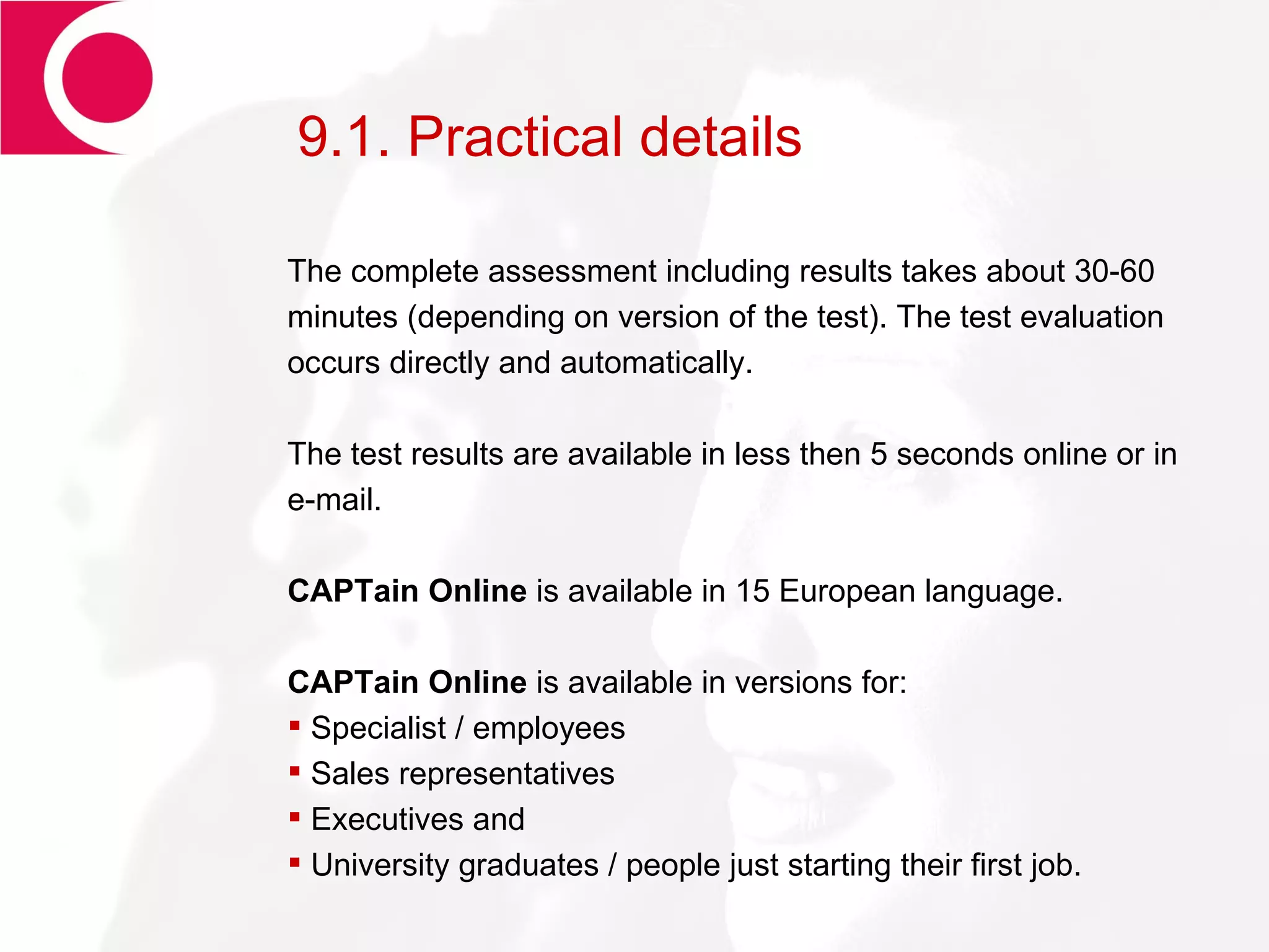 9.1. Practical details The complete assessment including results takes about 30-60 minutes (depending on version of the test). The test evaluation occurs directly and automatically. The test results are available in less then 5 seconds online or in e-mail. CAPTain Online  is available in 15 European language. CAPTain Online  is available in versions for: Specialist / employees Sales representatives  Executives and University graduates / people just starting their first job. 