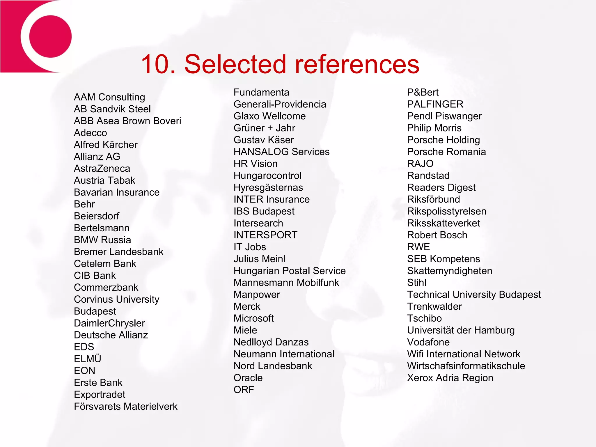 10. Selected references AAM Consulting AB Sandvik Steel ABB Asea Brown Boveri Adecco Alfred Kärcher  Allianz AG AstraZeneca Austria Tabak Bavarian Insurance Behr  Beiersdorf Bertelsmann BMW Russia Bremer Landesbank Cetelem Bank CIB Bank Commerzbank Corvinus University Budapest DaimlerChrysler Deutsche Allianz EDS ELMÜ EON Erste Bank Exportradet Försvarets Materielverk Fundamenta Generali-Providencia Glaxo Wellcome Grüner + Jahr Gustav Käser  HANSALOG Services HR Vision Hungarocontrol Hyresgästernas  INTER Insurance IBS Budapest Intersearch INTERSPORT IT Jobs Julius Meinl Hungarian Postal Service Mannesmann Mobilfunk Manpower Merck  Microsoft Miele Nedlloyd Danzas Neumann International Nord Landesbank Oracle  ORF P&Bert  PALFINGER  Pendl Piswanger  Philip Morris Porsche Holding Porsche Romania RAJO Randstad Readers Digest Riksförbund  Rikspolisstyrelsen Riksskatteverket Robert Bosch RWE SEB Kompetens Skattemyndigheten Stihl  Technical University Budapest  Trenkwalder Tschibo Universität der Hamburg Vodafone Wifi International Network Wirtschafsinformatikschule  Xerox Adria Region 