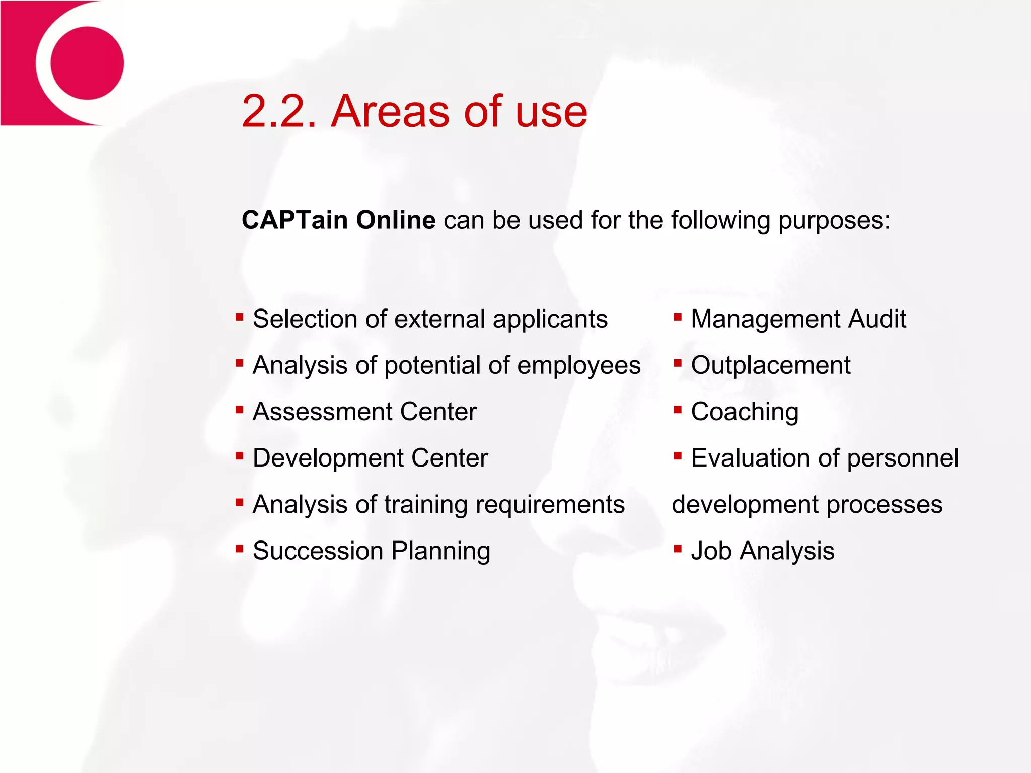 2.2. Areas of use Selection of external applicants Analysis of potential of employees  Assessment Center Development Center Analysis of training requirements Succession Planning CAPTain Online  can be used for the following purposes:  Management Audit Outplacement Coaching Evaluation of personnel development processes Job Analysis 