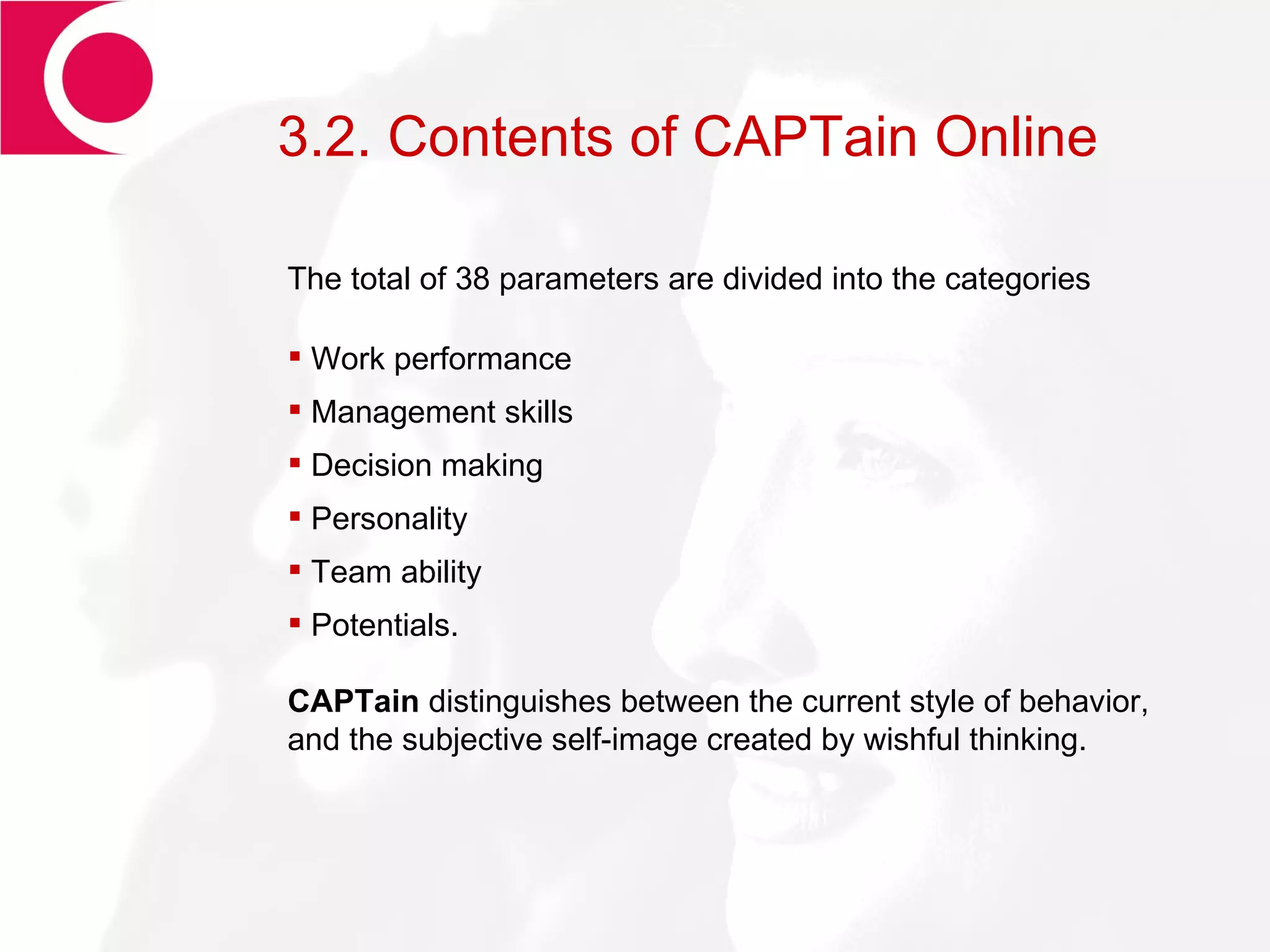 3.2. Contents of CAPTain Online The total of 38 parameters are divided into the categories Work performance Management skills Decision making Personality Team ability Potentials. CAPTain  distinguishes between the current style of behavior, and the subjective self-image created by wishful thinking. 