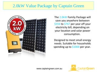 2.0kW Value Package by Captain Green
www.captaingreen.com.au
The 2.0kW Family Package will
save you anywhere between
$356 to $767 per year off your
electricity bill, depending on
your location and solar power
consumption.
Designed to meet small energy
needs. Suitable for households
spending up to $1000 per year.
 
