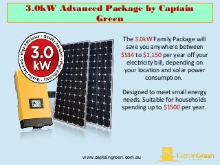 3.0kW Advanced Package by Captain
Green
www.captaingreen.com.au
The 3.0kW Family Package will
save you anywhere between
$534 to $1,150 per year off your
electricity bill, depending on
your location and solar power
consumption.
Designed to meet small energy
needs. Suitable for households
spending up to $1500 per year.
 