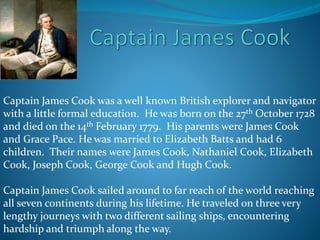 Captain James Cook was a well known British explorer and navigator
with a little formal education. He was born on the 27th October 1728
and died on the 14th February 1779. His parents were James Cook
and Grace Pace. He was married to Elizabeth Batts and had 6
children. Their names were James Cook, Nathaniel Cook, Elizabeth
Cook, Joseph Cook, George Cook and Hugh Cook.
Captain James Cook sailed around to far reach of the world reaching
all seven continents during his lifetime. He traveled on three very
lengthy journeys with two different sailing ships, encountering
hardship and triumph along the way.
 