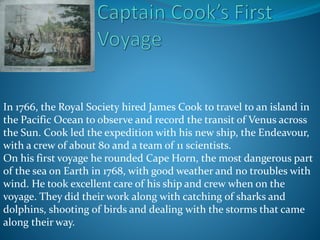In 1766, the Royal Society hired James Cook to travel to an island in
the Pacific Ocean to observe and record the transit of Venus across
the Sun. Cook led the expedition with his new ship, the Endeavour,
with a crew of about 80 and a team of 11 scientists.
On his first voyage he rounded Cape Horn, the most dangerous part
of the sea on Earth in 1768, with good weather and no troubles with
wind. He took excellent care of his ship and crew when on the
voyage. They did their work along with catching of sharks and
dolphins, shooting of birds and dealing with the storms that came
along their way.
 