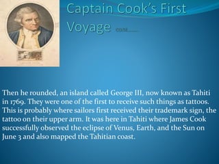 Then he rounded, an island called George III, now known as Tahiti
in 1769. They were one of the first to receive such things as tattoos.
This is probably where sailors first received their trademark sign, the
tattoo on their upper arm. It was here in Tahiti where James Cook
successfully observed the eclipse of Venus, Earth, and the Sun on
June 3 and also mapped the Tahitian coast.
 