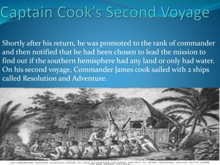 Shortly after his return, he was promoted to the rank of commander
and then notified that he had been chosen to lead the mission to
find out if the southern hemisphere had any land or only had water.
On his second voyage, Commander James cook sailed with 2 ships
called Resolution and Adventure.
 