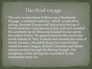The navy to determine if there was a Northwest Passage, a mythical waterway  which  would allow sailing  between Europe and Asia across the top of North America. Cook set out in July 1776 and rounded the southern tip of Africa and headed to east across  the Indian Ocean. He passed between the north and south islands of  New Zealand and towards the coast of North America. He sailed along the coast of what would become Oregon, British Columbia and Alaska and proceeded through the Bering Straight. His navigation of the Bering Sea was halted by the impassable arcticice.                  The third voyage