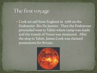 Cook set sail from England in  1768 on the Endeavour  Rio De Janeiro.  Then the Endeavour proceeded west to Tahiti where camp was made and the transit of Venus was measured.  After the stop in Tahiti, James Cook was claimed possessions for Britain.      The first voyage