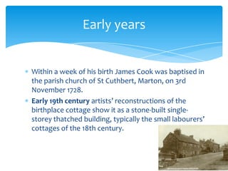 Within a week of his birth James Cook was baptised in the parish church of St Cuthbert, Marton, on 3rd November 1728.Early 19th century artists’ reconstructions of the birthplace cottage show it as a stone-built single-storey thatched building, typically the small labourers’ cottages of the 18th century.Early years