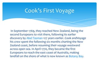 In September 1769, they reached New Zealand, being the second Europeans to visit there, following its earlier discovery by Abel Tasman 127 years earlier. Cook andVoyagehis crew spent the following six months charting the New Zealand coast, before resuming their voyage westward across open sea. In April 1770, they became the first Europeans to reach the east coast of Australia, making landfall on the shore of what is now known as Botany Bay.Cook’s First Voyage