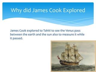 James Cook explored to Tahiti to see the Venus pass between the earth and the sun also to measure it while it passed.Why did James Cook Explored 