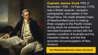Captain James Cook FRS (7
November 1728 – 14 February 1779)
was a British explorer, navigator,
cartographer, and captain in the
Royal Navy. He made detailed maps
of Newfoundland prior to making
three voyages to the Pacific Ocean,
during which he achieved the first
recorded European contact with the
eastern coastline of Australia and the
Hawaiian Islands, and the first
recorded circumnavigation of New
Zealand.
Text Wikipedia/slideshow Anders Dernback
 