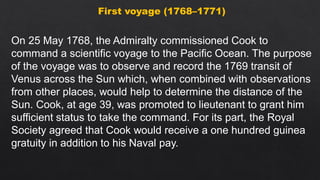 First voyage (1768–1771)
On 25 May 1768, the Admiralty commissioned Cook to
command a scientific voyage to the Pacific Ocean. The purpose
of the voyage was to observe and record the 1769 transit of
Venus across the Sun which, when combined with observations
from other places, would help to determine the distance of the
Sun. Cook, at age 39, was promoted to lieutenant to grant him
sufficient status to take the command. For its part, the Royal
Society agreed that Cook would receive a one hundred guinea
gratuity in addition to his Naval pay.
 