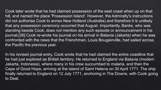 Cook later wrote that he had claimed possession of the east coast when up on that
hill, and named the place 'Possession Island'. However, the Admiralty's instructions
did not authorise Cook to annex New Holland (Australia) and therefore it is unlikely
that any possession ceremony occurred that August. Importantly, Banks, who was
standing beside Cook, does not mention any such episode or announcement in his
journal.[36] Cook re-wrote his journal on his arrival in Batavia (Jakarta) when he was
confronted with the news that the Frenchman, Louis Bougainville, had sailed across
the Pacific the previous year.
In his revised journal entry, Cook wrote that he had claimed the entire coastline that
he had just explored as British territory. He returned to England via Batavia (modern
Jakarta, Indonesia), where many in his crew succumbed to malaria, and then the
Cape of Good Hope, arriving at the island of Saint Helena on 30 April 1771. The ship
finally returned to England on 12 July 1771, anchoring in The Downs, with Cook going
to Deal.
 