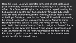 Upon his return, Cook was promoted to the rank of post-captain and
given an honorary retirement from the Royal Navy, with a posting as an
officer of the Greenwich Hospital. He reluctantly accepted, insisting that
he be allowed to quit the post if an opportunity for active duty should
arise. His fame extended beyond the Admiralty; he was made a Fellow
of the Royal Society and awarded the Copley Gold Medal for completing
his second voyage without losing a man to scurvy. Nathaniel Dance-
Holland painted his portrait; he dined with James Boswell; he was
described in the House of Lords as "the first navigator in Europe". But he
could not be kept away from the sea. A third voyage was planned, and
Cook volunteered to find the Northwest Passage. He travelled to the
Pacific and hoped to travel east to the Atlantic, while a simultaneous
voyage travelled the opposite route.
 