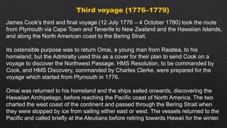 Third voyage (1776–1779)
James Cook's third and final voyage (12 July 1776 – 4 October 1780) took the route
from Plymouth via Cape Town and Tenerife to New Zealand and the Hawaiian Islands,
and along the North American coast to the Bering Strait.
Its ostensible purpose was to return Omai, a young man from Raiatea, to his
homeland, but the Admiralty used this as a cover for their plan to send Cook on a
voyage to discover the Northwest Passage. HMS Resolution, to be commanded by
Cook, and HMS Discovery, commanded by Charles Clerke, were prepared for the
voyage which started from Plymouth in 1776.
Omai was returned to his homeland and the ships sailed onwards, discovering the
Hawaiian Archipelago, before reaching the Pacific coast of North America. The two
charted the west coast of the continent and passed through the Bering Strait when
they were stopped by ice from sailing either east or west. The vessels returned to the
Pacific and called briefly at the Aleutians before retiring towards Hawaii for the winter.
 
