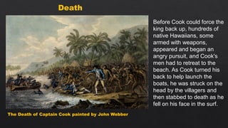 The Death of Captain Cook painted by John Webber
Death
Before Cook could force the
king back up, hundreds of
native Hawaiians, some
armed with weapons,
appeared and began an
angry pursuit, and Cook's
men had to retreat to the
beach. As Cook turned his
back to help launch the
boats, he was struck on the
head by the villagers and
then stabbed to death as he
fell on his face in the surf.
 