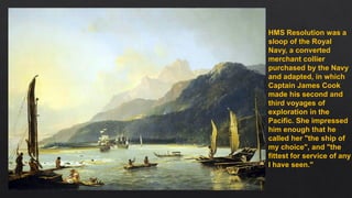 HMS Resolution was a
sloop of the Royal
Navy, a converted
merchant collier
purchased by the Navy
and adapted, in which
Captain James Cook
made his second and
third voyages of
exploration in the
Pacific. She impressed
him enough that he
called her "the ship of
my choice", and "the
fittest for service of any
I have seen."
 