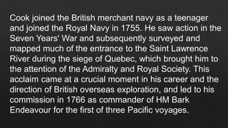 Cook joined the British merchant navy as a teenager
and joined the Royal Navy in 1755. He saw action in the
Seven Years' War and subsequently surveyed and
mapped much of the entrance to the Saint Lawrence
River during the siege of Quebec, which brought him to
the attention of the Admiralty and Royal Society. This
acclaim came at a crucial moment in his career and the
direction of British overseas exploration, and led to his
commission in 1766 as commander of HM Bark
Endeavour for the first of three Pacific voyages.
 
