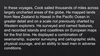 In these voyages, Cook sailed thousands of miles across
largely uncharted areas of the globe. He mapped lands
from New Zealand to Hawaii in the Pacific Ocean in
greater detail and on a scale not previously charted by
Western explorers. He surveyed and named features,
and recorded islands and coastlines on European maps
for the first time. He displayed a combination of
seamanship, superior surveying and cartographic skills,
physical courage, and an ability to lead men in adverse
conditions.
 