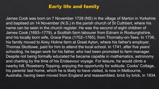 Early life and family
James Cook was born on 7 November 1728 (NS) in the village of Marton in Yorkshire
and baptised on 14 November (N.S.) in the parish church of St Cuthbert, where his
name can be seen in the church register. He was the second of eight children of
James Cook (1693–1779), a Scottish farm labourer from Ednam in Roxburghshire,
and his locally born wife, Grace Pace (1702–1765), from Thornaby-on-Tees. In 1736,
his family moved to Airey Holme farm at Great Ayton, where his father's employer,
Thomas Skottowe, paid for him to attend the local school. In 1741, after five years'
schooling, he began work for his father, who had been promoted to farm manager.
Despite not being formally educated he became capable in mathematics, astronomy
and charting by the time of his Endeavour voyage. For leisure, he would climb a
nearby hill, Roseberry Topping, enjoying the opportunity for solitude. Cooks' Cottage,
his parents' last home, which he is likely to have visited, is now in Melbourne,
Australia, having been moved from England and reassembled, brick by brick, in 1934.
 