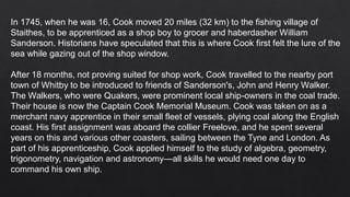 In 1745, when he was 16, Cook moved 20 miles (32 km) to the fishing village of
Staithes, to be apprenticed as a shop boy to grocer and haberdasher William
Sanderson. Historians have speculated that this is where Cook first felt the lure of the
sea while gazing out of the shop window.
After 18 months, not proving suited for shop work, Cook travelled to the nearby port
town of Whitby to be introduced to friends of Sanderson's, John and Henry Walker.
The Walkers, who were Quakers, were prominent local ship-owners in the coal trade.
Their house is now the Captain Cook Memorial Museum. Cook was taken on as a
merchant navy apprentice in their small fleet of vessels, plying coal along the English
coast. His first assignment was aboard the collier Freelove, and he spent several
years on this and various other coasters, sailing between the Tyne and London. As
part of his apprenticeship, Cook applied himself to the study of algebra, geometry,
trigonometry, navigation and astronomy—all skills he would need one day to
command his own ship.
 