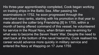 His three-year apprenticeship completed, Cook began working
on trading ships in the Baltic Sea. After passing his
examinations in 1752, he soon progressed through the
merchant navy ranks, starting with his promotion in that year to
mate aboard the collier brig Friendship.[8] In 1755, within a
month of being offered command of this vessel, he volunteered
for service in the Royal Navy, when Britain was re-arming for
what was to become the Seven Years' War. Despite the need to
start back at the bottom of the naval hierarchy, Cook realised his
career would advance more quickly in military service and
entered the Navy at Wapping on 17 June 1755
 