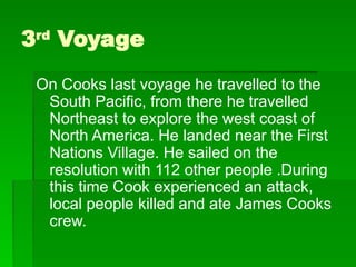 3rd
Voyage
On Cooks last voyage he travelled to the
South Pacific, from there he travelled
Northeast to explore the west coast of
North America. He landed near the First
Nations Village. He sailed on the
resolution with 112 other people .During
this time Cook experienced an attack,
local people killed and ate James Cooks
crew.
 