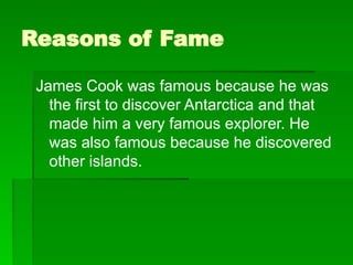 Reasons of Fame
James Cook was famous because he was
the first to discover Antarctica and that
made him a very famous explorer. He
was also famous because he discovered
other islands.
 