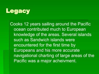 Legacy
Cooks 12 years sailing around the Pacific
ocean contributed much to European
knowledge of the areas. Several islands
such as Sandwich islands were
encountered for the first time by
Europeans and his more accurate
navigational charting of large areas of the
Pacific was a major acheivment.
 