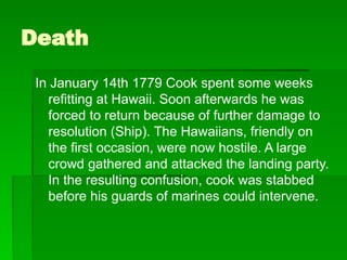 Death
In January 14th 1779 Cook spent some weeks
refitting at Hawaii. Soon afterwards he was
forced to return because of further damage to
resolution (Ship). The Hawaiians, friendly on
the first occasion, were now hostile. A large
crowd gathered and attacked the landing party.
In the resulting confusion, cook was stabbed
before his guards of marines could intervene.
 