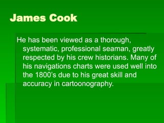 James Cook
He has been viewed as a thorough,
systematic, professional seaman, greatly
respected by his crew historians. Many of
his navigations charts were used well into
the 1800’s due to his great skill and
accuracy in cartoonography.
 