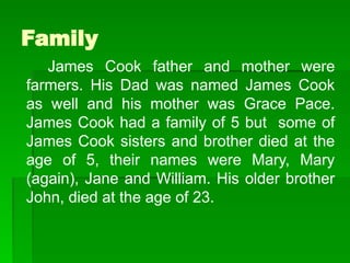 Family
James Cook father and mother were
farmers. His Dad was named James Cook
as well and his mother was Grace Pace.
James Cook had a family of 5 but some of
James Cook sisters and brother died at the
age of 5, their names were Mary, Mary
(again), Jane and William. His older brother
John, died at the age of 23.
 