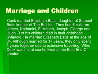 Marriage and Children
Cook married Elizabeth Batts, daughter of Samuel
Batts keeper of The Bell Inn. They had 6 children
James, Nathaniel, Elizabeth, Joseph, George and
Hugh. 3 of his children died in their childhood
(infancy). He married Elizabeth Batts at the age of
34. Although married for 17 years, they only spent
4 years together due to extensive travelling. When
Cook was not at sea he lived at the East End Of
London.
 