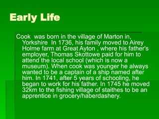 Early Life
Cook was born in the village of Marton in,
Yorkshire In 1736, his family moved to Airey
Holme farm at Great Ayton , where his father's
employer, Thomas Skottowe paid for him to
attend the local school (which is now a
museum). When cook was younger he always
wanted to be a captain of a ship named after
him. In 1741, after 5 years of schooling, he
began to work for his father. In 1745 he moved
32km to the fishing village of staithes to be an
apprentice in grocery/haberdashery.
 