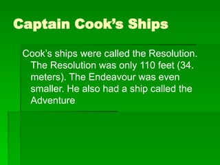 Captain Cook’s Ships
Cook’s ships were called the Resolution.
The Resolution was only 110 feet (34.
meters). The Endeavour was even
smaller. He also had a ship called the
Adventure
 
