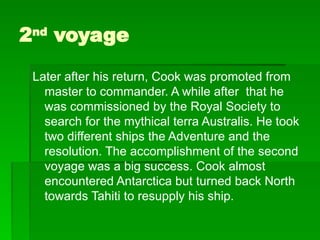2nd
voyage
Later after his return, Cook was promoted from
master to commander. A while after that he
was commissioned by the Royal Society to
search for the mythical terra Australis. He took
two different ships the Adventure and the
resolution. The accomplishment of the second
voyage was a big success. Cook almost
encountered Antarctica but turned back North
towards Tahiti to resupply his ship.
 