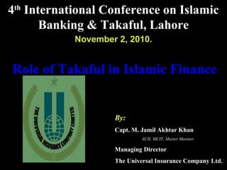 Role of Takaful in Islamic FinanceRole of Takaful in Islamic Finance
By:
Capt. M. Jamil Akhtar Khan
ACII, MCIT, Master Mariner
Managing Director
The Universal Insurance Company Ltd.
4th
International Conference on Islamic
Banking & Takaful, Lahore
November 2, 2010.
 
