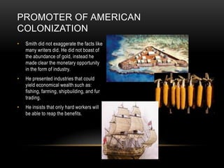 Smith did not exaggerate the facts like many writers did. He did not boast of  the abundance of gold, instead he made clear the monetary opportunity in the form of industry.He presented industries that could yield economical wealth such as: fishing, farming, shipbuilding, and fur trading.He insists that only hard workers will be able to reap the benefits.Promoter of American Colonization