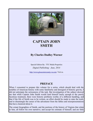 CAPTAIN JOHN
SMITH
By Charles Dudley Warner
Special Edition By: TTC Media Properties
Digital Publishing: June, 2014
http://www.gloucestercounty-va.com Visit us.
PREFACE
When I consented to prepare this volume for a series, which should deal with the
notables of American history with some familiarity and disregard of historic gravity, I
did not anticipate the seriousness of the task. But investigation of the subject showed
me that while Captain John Smith would lend himself easily enough to the purely
facetious treatment, there were historic problems worthy of a different handling, and
that if the life of Smith was to be written, an effort should be made to state the truth,
and to disentangle the career of the adventurer from the fables and misrepresentations
that have clustered about it.
The extant biographies of Smith, and the portions of the history of Virginia that relate
to him, all follow his own narrative, and accept his estimate of himself, and are little
 