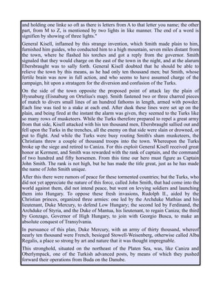 and holding one linke so oft as there is letters from A to that letter you name; the other
part, from M to Z, is mentioned by two lights in like manner. The end of a word is
signifien by showing of three lights."
General Kisell, inflamed by this strange invention, which Smith made plain to him,
furnished him guides, who conducted him to a high mountain, seven miles distant from
the town, where he flashed his torches and got a reply from the governor. Smith
signaled that they would charge on the east of the town in the night, and at the alarum
Ebersbraught was to sally forth. General Kisell doubted that he should be able to
relieve the town by this means, as he had only ten thousand men; but Smith, whose
fertile brain was now in full action, and who seems to have assumed charge of the
campaign, hit upon a stratagem for the diversion and confusion of the Turks.
On the side of the town opposite the proposed point of attack lay the plain of
Hysnaburg (Eisnaburg on Ortelius's map). Smith fastened two or three charred pieces
of match to divers small lines of an hundred fathoms in length, armed with powder.
Each line was tied to a stake at each end. After dusk these lines were set up on the
plain, and being fired at the instant the alarm was given, they seemed to the Turks like
so many rows of musketeers. While the Turks therefore prepared to repel a great army
from that side, Kisell attacked with his ten thousand men, Ebersbraught sallied out and
fell upon the Turks in the trenches, all the enemy on that side were slain or drowned, or
put to flight. And while the Turks were busy routing Smith's sham musketeers, the
Christians threw a couple of thousand troops into the town. Whereupon the Turks
broke up the siege and retired to Caniza. For this exploit General Kisell received great
honor at Kerment, and Smith was rewarded with the rank of captain, and the command
of two hundred and fifty horsemen. From this time our hero must figure as Captain
John Smith. The rank is not high, but he has made the title great, just as he has made
the name of John Smith unique.
After this there were rumors of peace for these tormented countries; but the Turks, who
did not yet appreciate the nature of this force, called John Smith, that had come into the
world against them, did not intend peace, but went on levying soldiers and launching
them into Hungary. To oppose these fresh invasions, Rudolph II., aided by the
Christian princes, organized three armies: one led by the Archduke Mathias and his
lieutenant, Duke Mercury, to defend Low Hungary; the second led by Ferdinand, the
Archduke of Styria, and the Duke of Mantua, his lieutenant, to regain Caniza; the third
by Gonzago, Governor of High Hungary, to join with Georgio Busca, to make an
absolute conquest of Transylvania.
In pursuance of this plan, Duke Mercury, with an army of thirty thousand, whereof
nearly ten thousand were French, besieged Stowell-Weisenberg, otherwise called Alba
Regalis, a place so strong by art and nature that it was thought impregnable.
This stronghold, situated on the northeast of the Platen Sea, was, like Caniza and
Oberlympack, one of the Turkish advanced posts, by means of which they pushed
forward their operations from Buda on the Danube.
 