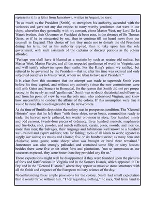 represents it. In a letter from Jamestown, written in August, he says:
"In as much as the President [Smith], to strengthen his authority, accorded with the
variances and gave not any due respect to many worthy gentlemen that were in our
ships, wherefore they generally, with my consent, chose Master West, my Lord De La
Ware's brother, their Governor or President de bene esse, in the absence of Sir Thomas
Gates, or if he be miscarried by sea, then to continue till we heard news from our
counsell in England. This choice of him they made not to disturb the old President
during his term, but as his authority expired, then to take upon him the sole
government, with such assistants of the captains or discreet persons as the colony
afforded.
"Perhaps you shall have it blamed as a mutinie by such as retaine old malice, but
Master West, Master Piercie, and all the respected gentlemen of worth in Virginia, can
and will testify otherwise upon their oaths. For the King's patent we ratified, but
refused to be governed by the President—that is, after his time was expired and only
subjected ourselves to Master West, whom we labor to have next President."
It is clear from this statement that the attempt was made to supersede Smith even
before his time expired, and without any authority (since the new commissions were
still with Gates and Somers in Bermuda), for the reason that Smith did not pay proper
respect to the newly arrived "gentlemen." Smith was no doubt dictatorial and offensive,
and from his point of view he was the only man who understood Virginia, and knew
how successfully to conduct the affairs of the colony. If this assumption were true it
would be none the less disagreeable to the new-comers.
At the time of Smith's deposition the colony was in prosperous condition. The "General
Historie" says that he left them "with three ships, seven boats, commodities ready to
trade, the harvest newly gathered, ten weeks' provision in store, four hundred ninety
and odd persons, twenty-four pieces of ordnance, three hundred muskets, snaphances
and fire-locks, shot, powder, and match sufficient, curats, pikes, swords, and morrios,
more than men; the Salvages, their language and habitations well known to a hundred
well-trained and expert soldiers; nets for fishing; tools of all kinds to work; apparel to
supply our wants; six mules and a horse; five or six hundred swine; as many hens and
chickens; some goats; some sheep; what was brought or bred there remained."
Jamestown was also strongly palisaded and contained some fifty or sixty houses;
besides there were five or six other forts and plantations, "not so sumptuous as our
succerers expected, they were better than they provided any for us."
These expectations might well be disappointed if they were founded upon the pictures
of forts and fortifications in Virginia and in the Somers Islands, which appeared in De
Bry and in the "General Historie," where they appear as massive stone structures with
all the finish and elegance of the European military science of the day.
Notwithstanding these ample provisions for the colony, Smith had small expectation
that it would thrive without him. "They regarding nothing," he says, "but from hand to
 