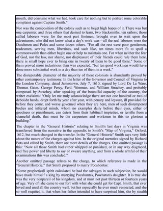 mouth, did consume what we had, took care for nothing but to perfect some colorable
complaint against Captain Smith."
Nor was the composition of the colony such as to beget high hopes of it. There was but
one carpenter, and three others that desired to learn, two blacksmiths, ten sailors; those
called laborers were for the most part footmen, brought over to wait upon the
adventurers, who did not know what a day's work was—all the real laborers were the
Dutchmen and Poles and some dozen others. "For all the rest were poor gentlemen,
tradesmen, serving men, libertines, and such like, ten times more fit to spoil a
commonwealth than either begin one or help to maintain one. For when neither the fear
of God, nor the law, nor shame, nor displeasure of their friends could rule them here,
there is small hope ever to bring one in twenty of them to be good there." Some of
them proved more industrious than was expected; "but ten good workmen would have
done more substantial work in a day than ten of them in a week."
The disreputable character of the majority of these colonists is abundantly proved by
other contemporary testimony. In the letter of the Governor and Council of Virginia to
the London Company, dated Jamestown, July 7, 1610, signed by Lord De La Ware,
Thomas Gates, George Percy, Ferd. Wenman, and William Strachey, and probably
composed by Strachey, after speaking of the bountiful capacity of the country, the
writer exclaims: "Only let me truly acknowledge there are not one hundred or two of
deboisht hands, dropt forth by year after year, with penury and leysure, ill provided for
before they come, and worse governed when they are here, men of such distempered
bodies and infected minds, whom no examples daily before their eyes, either of
goodness or punishment, can deterr from their habituall impieties, or terrifie from a
shameful death, that must be the carpenters and workmen in this so glorious a
building."
The chapter in the "General Historie" relating to Smith's last days in Virginia was
transferred from the narrative in the appendix to Smith's "Map of Virginia," Oxford,
1612, but much changed in the transfer. In the "General Historie" Smith says very little
about the nature of the charges against him. In the original narrative signed by Richard
Pots and edited by Smith, there are more details of the charges. One omitted passage is
this: "Now all those Smith had either whipped or punished, or in any way disgraced,
had free power and liberty to say or sweare anything, and from a whole armful of their
examinations this was concluded."
Another omitted passage relates to the charge, to which reference is made in the
"General Historie," that Smith proposed to marry Pocahontas:
"Some propheticall spirit calculated he had the salvages in such subjection, he would
have made himself a king by marrying Pocahuntas, Powhatan's daughter. It is true she
was the very nonpareil of his kingdom, and at most not past thirteen or fourteen years
of age. Very oft she came to our fort with what she could get for Capt. Smith, that ever
loved and used all the country well, but her especially he ever much respected, and she
so well requited it, that when her father intended to have surprised him, she by stealth
 