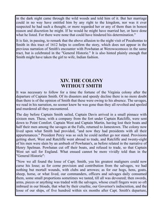 in the dark night came through the wild woods and told him of it. But her marriage
could in no way have entitled him by any right to the kingdom, nor was it ever
suspected he had such a thought, or more regarded her or any of them than in honest
reason and discretion he might. If he would he might have married her, or have done
what he listed. For there were none that could have hindered his determination."
It is fair, in passing, to remark that the above allusion to the night visit of Pocahontas to
Smith in this tract of 1612 helps to confirm the story, which does not appear in the
previous narration of Smith's encounter with Powhatan at Werowocomoco in the same
tract, but is celebrated in the "General Historie." It is also hinted plainly enough that
Smith might have taken the girl to wife, Indian fashion.
XIV. THE COLONY
WITHOUT SMITH
It was necessary to follow for a time the fortune of the Virginia colony after the
departure of Captain Smith. Of its disasters and speedy decline there is no more doubt
than there is of the opinion of Smith that these were owing to his absence. The savages,
we read in his narration, no sooner knew he was gone than they all revolted and spoiled
and murdered all they encountered.
The day before Captain Smith sailed, Captain Davis arrived in a small pinnace with
sixteen men. These, with a company from the fort under Captain Ratcliffe, were sent
down to Point Comfort. Captain West and Captain Martin, having lost their boats and
half their men among the savages at the Falls, returned to Jamestown. The colony now
lived upon what Smith had provided, "and now they had presidents with all their
appurtenances." President Percy was so sick he could neither go nor stand. Provisions
getting short, West and Ratcliffe went abroad to trade, and Ratcliffe and twenty-eight
of his men were slain by an ambush of Powhatan's, as before related in the narrative of
Henry Spelman. Powhatan cut off their boats, and refused to trade, so that Captain
West set sail for England. What ensued cannot be more vividly told than in the
"General Historie":
"Now we all found the losse of Capt. Smith, yea his greatest maligners could now
curse his losse; as for corne provision and contribution from the salvages, we had
nothing but mortall wounds, with clubs and arrowes; as for our hogs, hens, goats,
sheep, horse, or what lived, our commanders, officers and salvages daily consumed
them, some small proportions sometimes we tasted, till all was devoured; then swords,
arms, pieces or anything was traded with the salvages, whose cruell fingers were so oft
imbrued in our blouds, that what by their crueltie, our Governor's indiscretion, and the
losse of our ships, of five hundred within six months after Capt. Smith's departure,
 