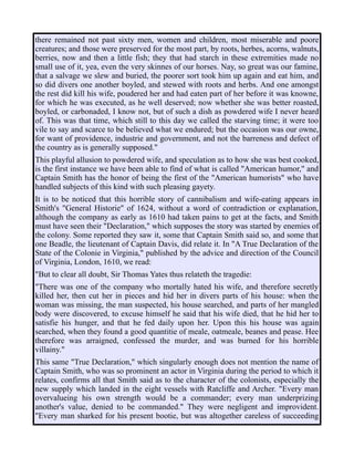 there remained not past sixty men, women and children, most miserable and poore
creatures; and those were preserved for the most part, by roots, herbes, acorns, walnuts,
berries, now and then a little fish; they that had starch in these extremities made no
small use of it, yea, even the very skinnes of our horses. Nay, so great was our famine,
that a salvage we slew and buried, the poorer sort took him up again and eat him, and
so did divers one another boyled, and stewed with roots and herbs. And one amongst
the rest did kill his wife, poudered her and had eaten part of her before it was knowne,
for which he was executed, as he well deserved; now whether she was better roasted,
boyled, or carbonaded, I know not, but of such a dish as powdered wife I never heard
of. This was that time, which still to this day we called the starving time; it were too
vile to say and scarce to be believed what we endured; but the occasion was our owne,
for want of providence, industrie and government, and not the barreness and defect of
the country as is generally supposed."
This playful allusion to powdered wife, and speculation as to how she was best cooked,
is the first instance we have been able to find of what is called "American humor," and
Captain Smith has the honor of being the first of the "American humorists" who have
handled subjects of this kind with such pleasing gayety.
It is to be noticed that this horrible story of cannibalism and wife-eating appears in
Smith's "General Historie" of 1624, without a word of contradiction or explanation,
although the company as early as 1610 had taken pains to get at the facts, and Smith
must have seen their "Declaration," which supposes the story was started by enemies of
the colony. Some reported they saw it, some that Captain Smith said so, and some that
one Beadle, the lieutenant of Captain Davis, did relate it. In "A True Declaration of the
State of the Colonie in Virginia," published by the advice and direction of the Council
of Virginia, London, 1610, we read:
"But to clear all doubt, Sir Thomas Yates thus relateth the tragedie:
"There was one of the company who mortally hated his wife, and therefore secretly
killed her, then cut her in pieces and hid her in divers parts of his house: when the
woman was missing, the man suspected, his house searched, and parts of her mangled
body were discovered, to excuse himself he said that his wife died, that he hid her to
satisfie his hunger, and that he fed daily upon her. Upon this his house was again
searched, when they found a good quantitie of meale, oatmeale, beanes and pease. Hee
therefore was arraigned, confessed the murder, and was burned for his horrible
villainy."
This same "True Declaration," which singularly enough does not mention the name of
Captain Smith, who was so prominent an actor in Virginia during the period to which it
relates, confirms all that Smith said as to the character of the colonists, especially the
new supply which landed in the eight vessels with Ratcliffe and Archer. "Every man
overvalueing his own strength would be a commander; every man underprizing
another's value, denied to be commanded." They were negligent and improvident.
"Every man sharked for his present bootie, but was altogether careless of succeeding
 