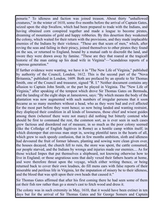 penurie." To idleness and faction was joined treason. About thirty "unhallowed
creatures," in the winter of 1610, some five months before the arrival of Captain Gates,
seized upon the ship Swallow, which had been prepared to trade with the Indians, and
having obtained corn conspired together and made a league to become pirates,
dreaming of mountains of gold and happy robberies. By this desertion they weakened
the colony, which waited for their return with the provisions, and they made implacable
enemies of the Indians by their violence. "These are that scum of men," which, after
roving the seas and failing in their piracy, joined themselves to other pirates they found
on the sea, or returned to England, bound by a mutual oath to discredit the land, and
swore they were drawn away by famine. "These are they that roared at the tragicall
historie of the man eating up his dead wife in Virginia"—"scandalous reports of a
viperous generation."
If further evidence were wanting, we have it in "The New Life of Virginia," published
by authority of the Council, London, 1612. This is the second part of the "Nova
Britannia," published in London, 1609. Both are prefaced by an epistle to Sir Thomas
Smith, one of the Council and treasurer, signed "R. I." Neither document contains any
allusion to Captain John Smith, or the part he played in Virginia. The "New Life of
Virginia," after speaking of the tempest which drove Sir Thomas Gates on Bermuda,
and the landing of the eight ships at Jamestown, says: "By which means the body of the
plantation was now augmented with such numbers of irregular persons that it soon
became as so many members without a head, who as they were bad and evil affected
for the most part before they went hence; so now being landed and wanting restraint,
they displayed their condition in all kinds of looseness, those chief and wisest guides
among them (whereof there were not many) did nothing but bitterly contend who
should be first to command the rest, the common sort, as is ever seen in such cases
grew factious and disordered out of measure, in so much as the poor colony seemed
(like the Colledge of English fugitives in Rome) as a hostile camp within itself; in
which distemper that envious man stept in, sowing plentiful tares in the hearts of all,
which grew to such speedy confusion, that in few months ambition, sloth and idleness
had devoured the fruit of former labours, planting and sowing were clean given over,
the houses decayed, the church fell to ruin, the store was spent, the cattle consumed,
our people starved, and the Indians by wrongs and injuries made our enemies.... As for
those wicked Impes that put themselves a shipboard, not knowing otherwise how to
live in England; or those ungratious sons that daily vexed their fathers hearts at home,
and were therefore thrust upon the voyage, which either writing thence, or being
returned back to cover their own leudnes, do fill mens ears with false reports of their
miserable and perilous life in Virginia, let the imputation of misery be to their idleness,
and the blood that was spilt upon their own heads that caused it."
Sir Thomas Gates affirmed that after his first coming there he had seen some of them
eat their fish raw rather than go a stone's cast to fetch wood and dress it.
The colony was in such extremity in May, 1610, that it would have been extinct in ten
days but for the arrival of Sir Thomas Gates and Sir George Somers and Captain
 